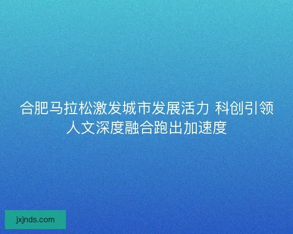 合肥马拉松激发城市发展活力 科创引领人文深度融合跑出加速度