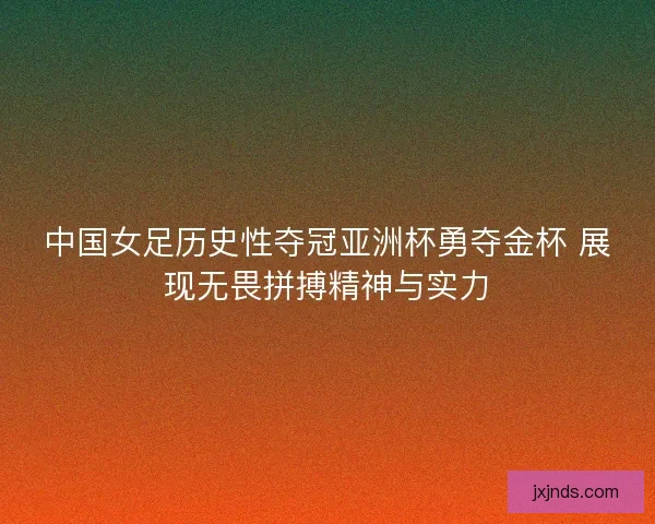 中国女足历史性夺冠亚洲杯勇夺金杯 展现无畏拼搏精神与实力