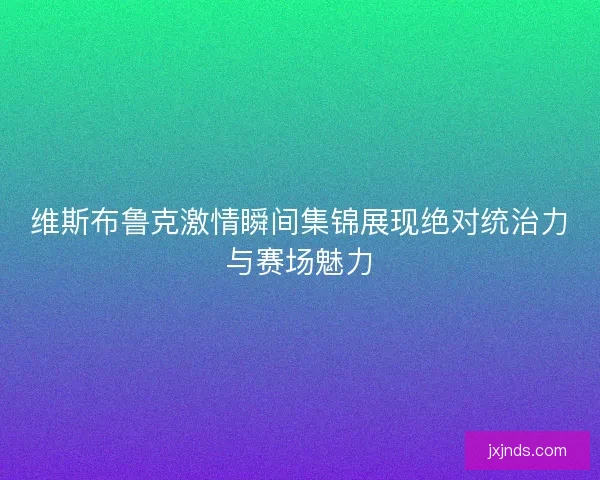 维斯布鲁克激情瞬间集锦展现绝对统治力与赛场魅力